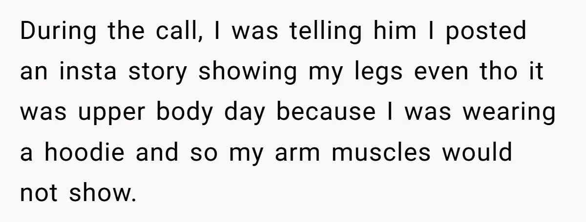 During the call, I was telling him I posted an insta story showing my legs even tho it was upper body day because I was wearing a hoodie and so...