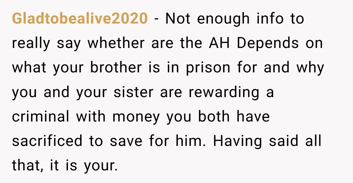 Gladtobealive2020 - Not enough info to really say whether are the AH Depends on what your brother is in prison for and why you and your sister are rewarding a...