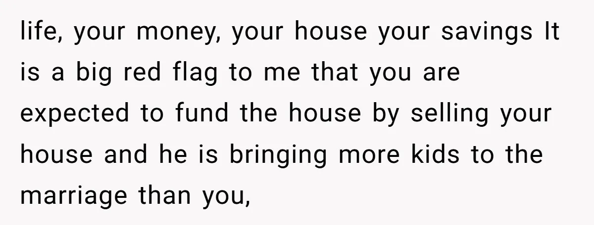 life, your money, your house your savings It is a big red flag to me that you are expected to fund the house by selling your house and he is...