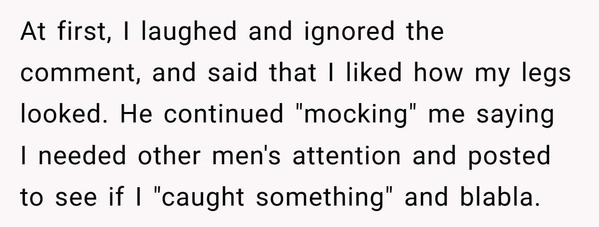 At first, I laughed and ignored the comment, and said that I liked how my legs looked. He continued "mocking" me saying I needed other men's attention and posted to...