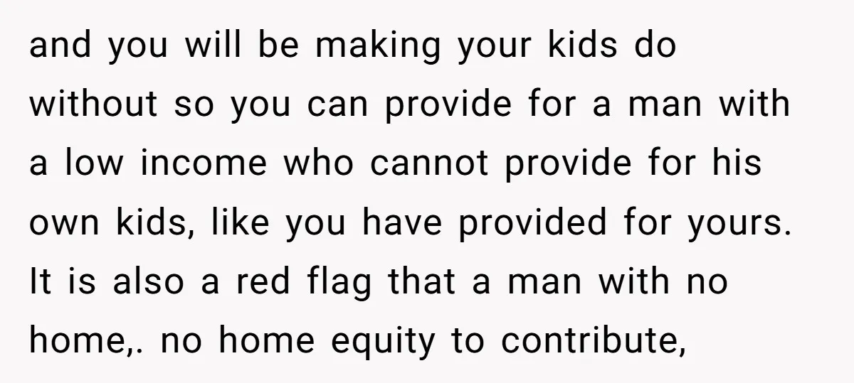and you will be making your kids do without so you can provide for a man with a low income who cannot provide for his own kids, like you have...