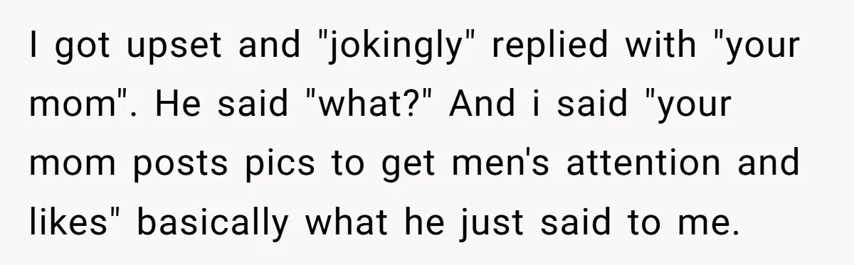 I got upset and "jokingly" replied with "your mom". He said "what?" And i said "your mom posts pics to get men's attention and likes" basically what he just said...