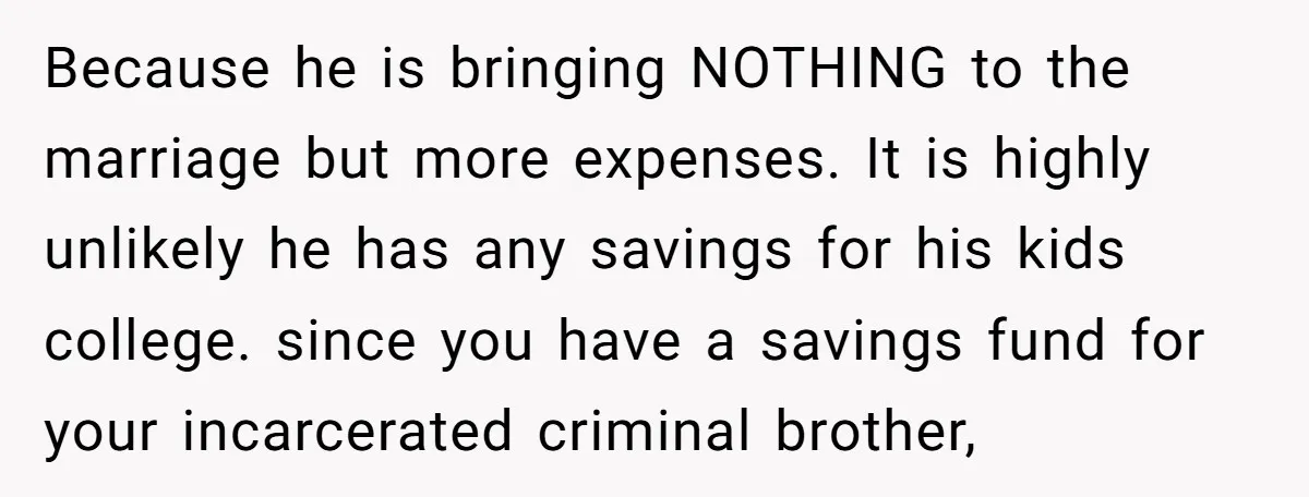 Because he is bringing NOTHING to the marriage but more expenses. It is highly unlikely he has any savings for his kids college. since you have a savings fund for...