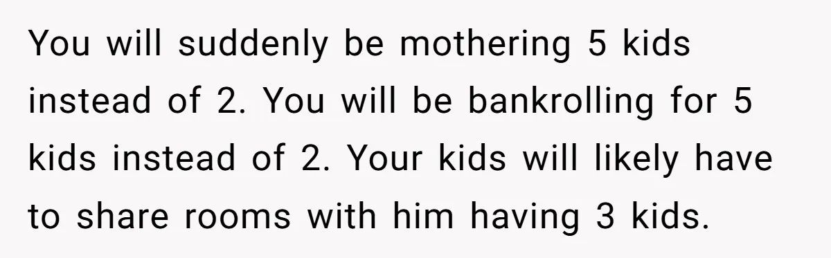 You will suddenly be mothering 5 kids instead of 2. You will be bankrolling for 5 kids instead of 2. Your kids will likely have to share rooms with him...
