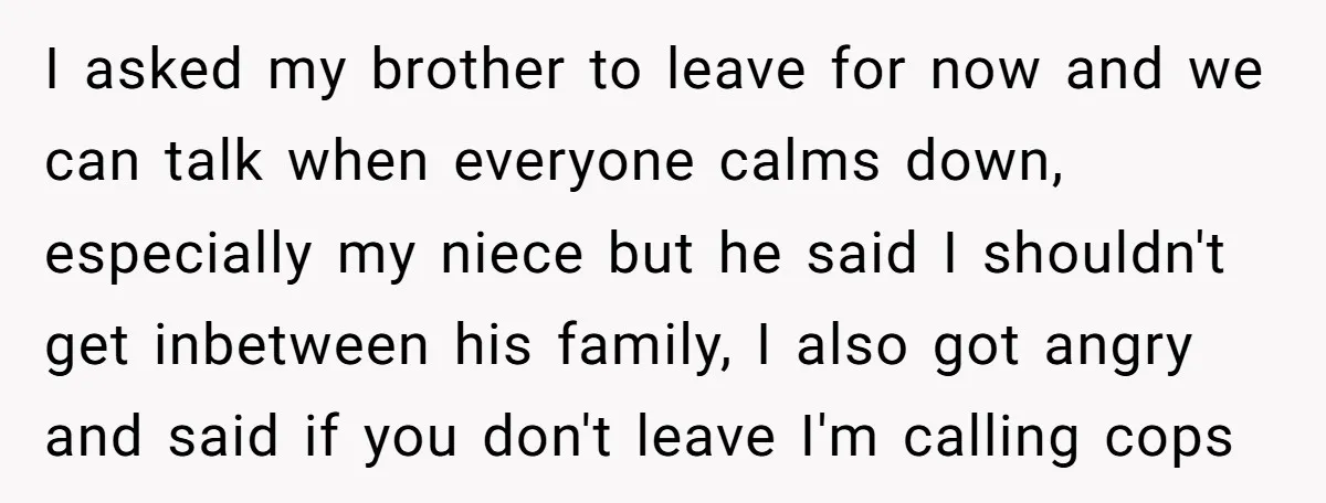 I asked my brother to leave for now and we can talk when everyone calms down, especially my niece but he said I shouldn't get inbetween his family, I also...