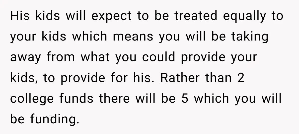 His kids will expect to be treated equally to your kids which means you will be taking away from what you could provide your kids, to provide for his. Rather...