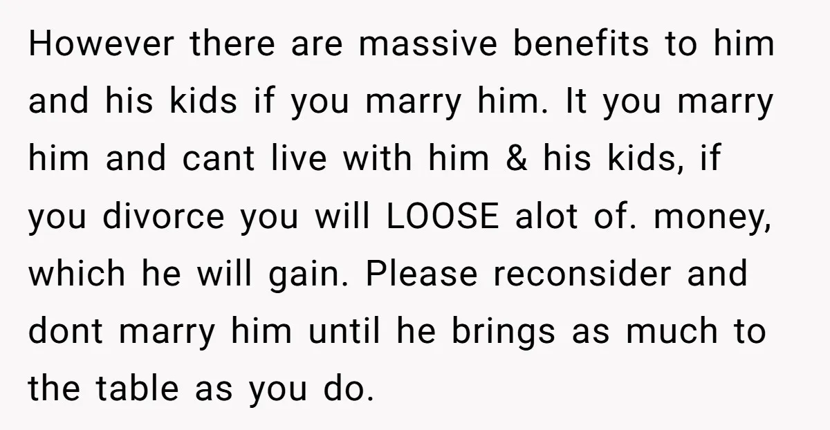 However there are massive benefits to him and his kids if you marry him. It you marry him and cant live with him & his kids, if you divorce you...