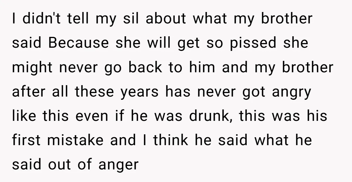 I didn't tell my sil about what my brother said Because she will get so pissed she might never go back to him and my brother after all these years...