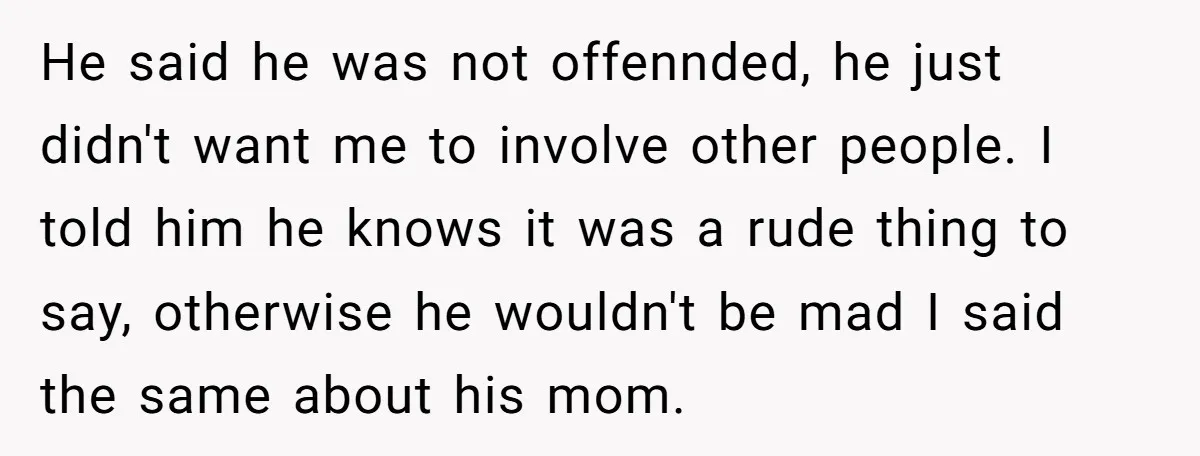 He said he was not offennded, he just didn't want me to involve other people. I told him he knows it was a rude thing to say, otherwise he wouldn't...