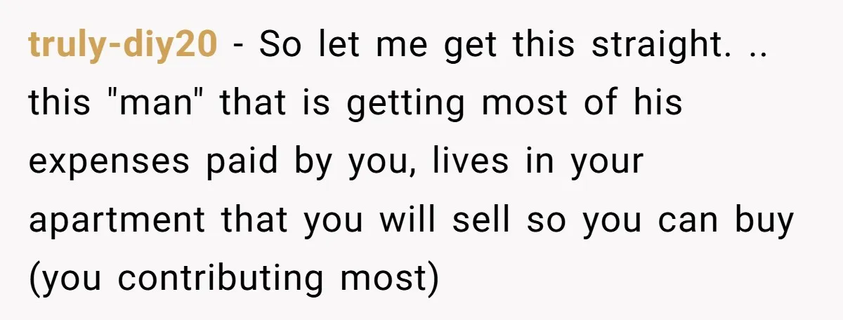 truly-diy20 - So let me get this straight. .. this "man" that is getting most of his expenses paid by you, lives in your apartment that you will sell so...