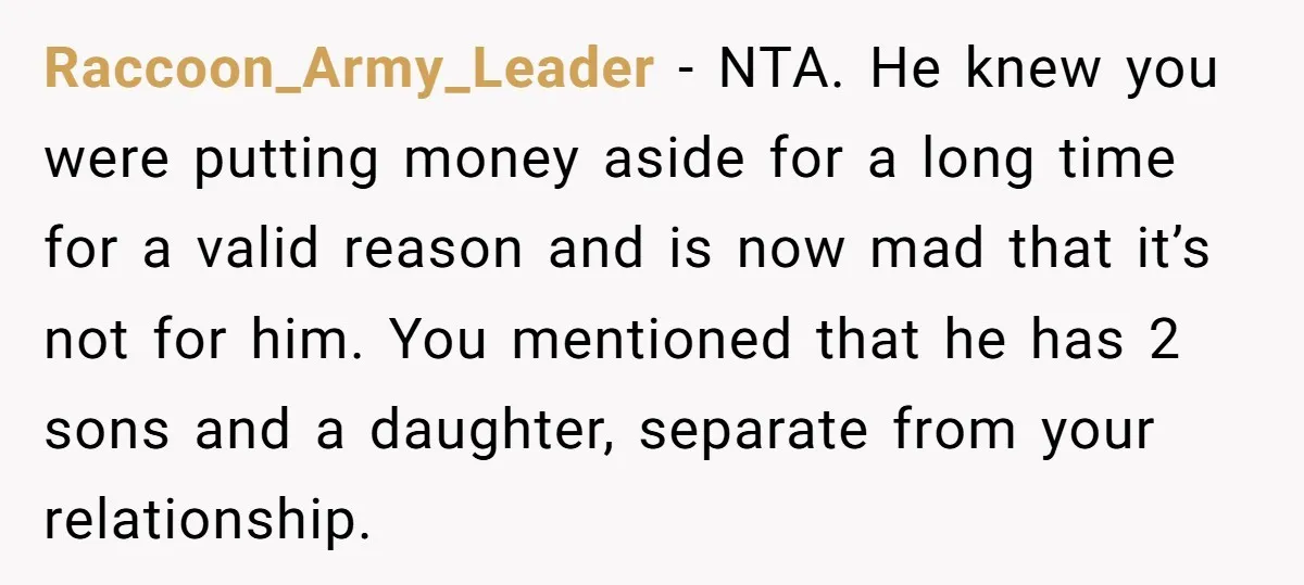 Raccoon_Army_Leader - NTA. He knew you were putting money aside for a long time for a valid reason and is now mad that it’s not for him. You mentioned that...