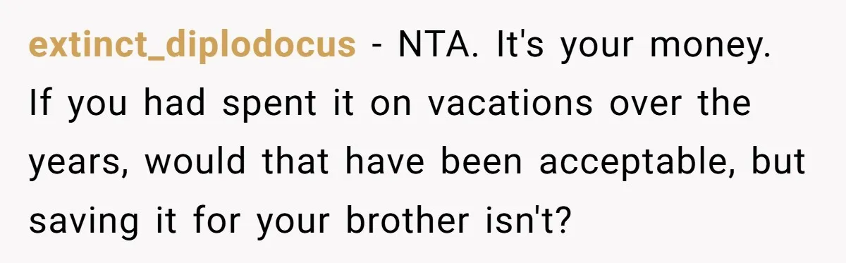 extinct_diplodocus - NTA. It's your money. If you had spent it on vacations over the years, would that have been acceptable, but saving it for your brother isn't?