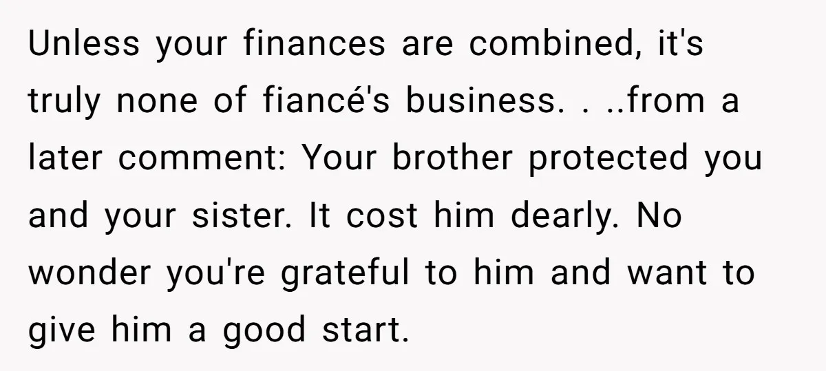 Unless your finances are combined, it's truly none of fiancé's business. . ..from a later comment: Your brother protected you and your sister. It cost him dearly. No wonder you're...