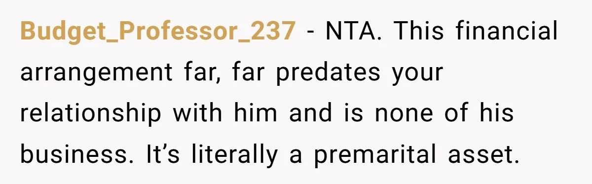 Budget_Professor_237 - NTA. This financial arrangement far, far predates your relationship with him and is none of his business. It’s literally a premarital asset.