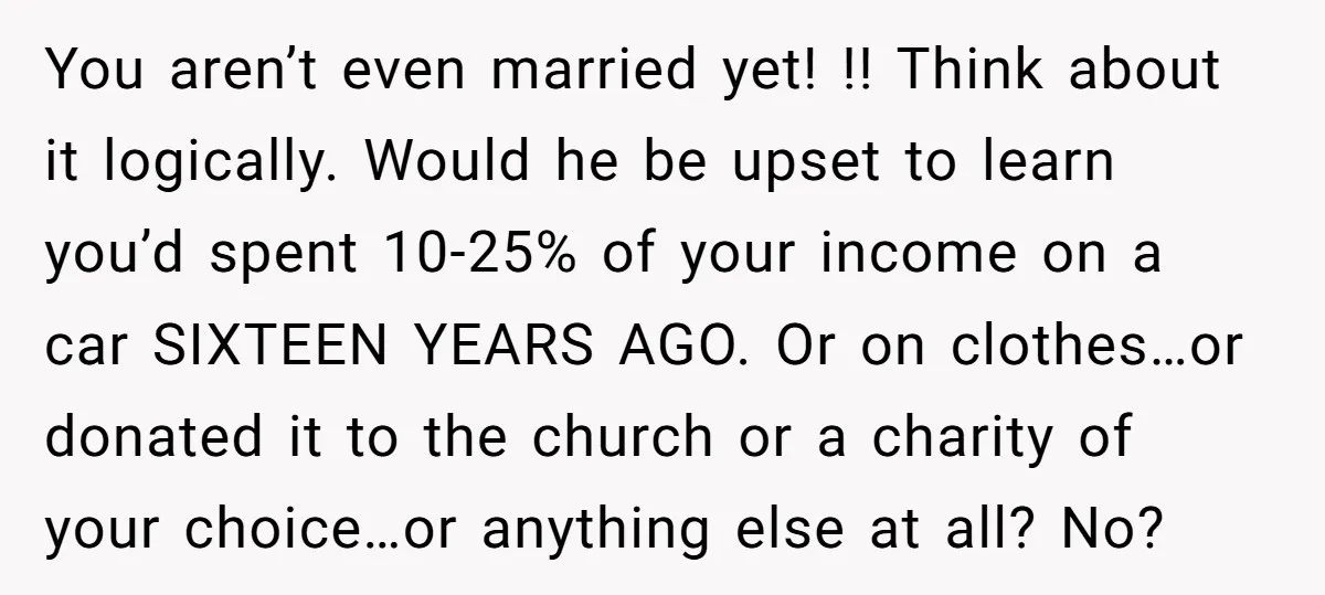 You aren’t even married yet! !! Think about it logically. Would he be upset to learn you’d spent 10-25% of your income on a car SIXTEEN YEARS AGO. Or on...
