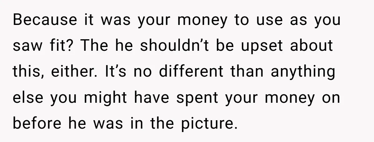 Because it was your money to use as you saw fit? The he shouldn’t be upset about this, either. It’s no different than anything else you might have spent your...
