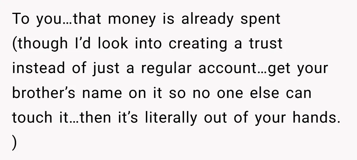 To you…that money is already spent (though I’d look into creating a trust instead of just a regular account…get your brother’s name on it so no one else can touch...