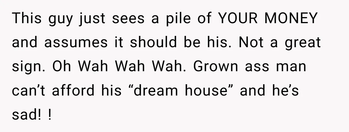 This guy just sees a pile of YOUR MONEY and assumes it should be his. Not a great sign. Oh Wah Wah Wah. Grown ass man can’t afford his “dream...