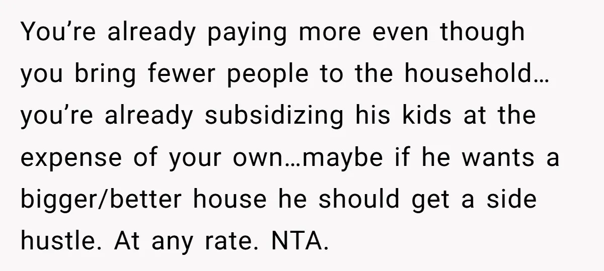 You’re already paying more even though you bring fewer people to the household…you’re already subsidizing his kids at the expense of your own…maybe if he wants a bigger/better house he...