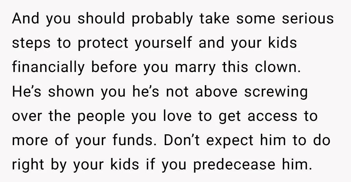 And you should probably take some serious steps to protect yourself and your kids financially before you marry this clown. He’s shown you he’s not above screwing over the people...