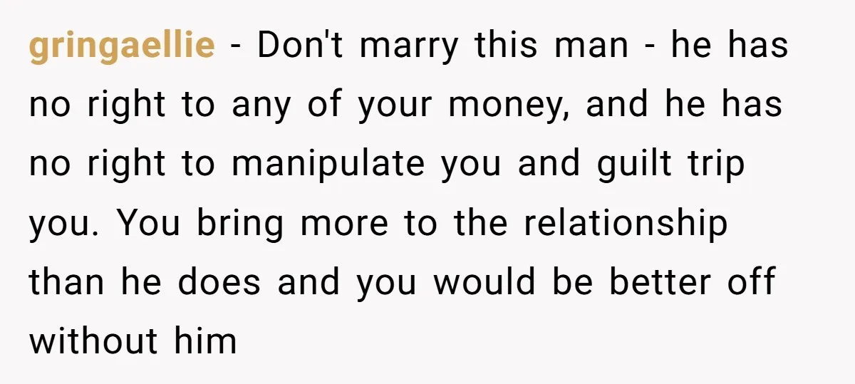 gringaellie - Don't marry this man - he has no right to any of your money, and he has no right to manipulate you and guilt trip you. You bring...