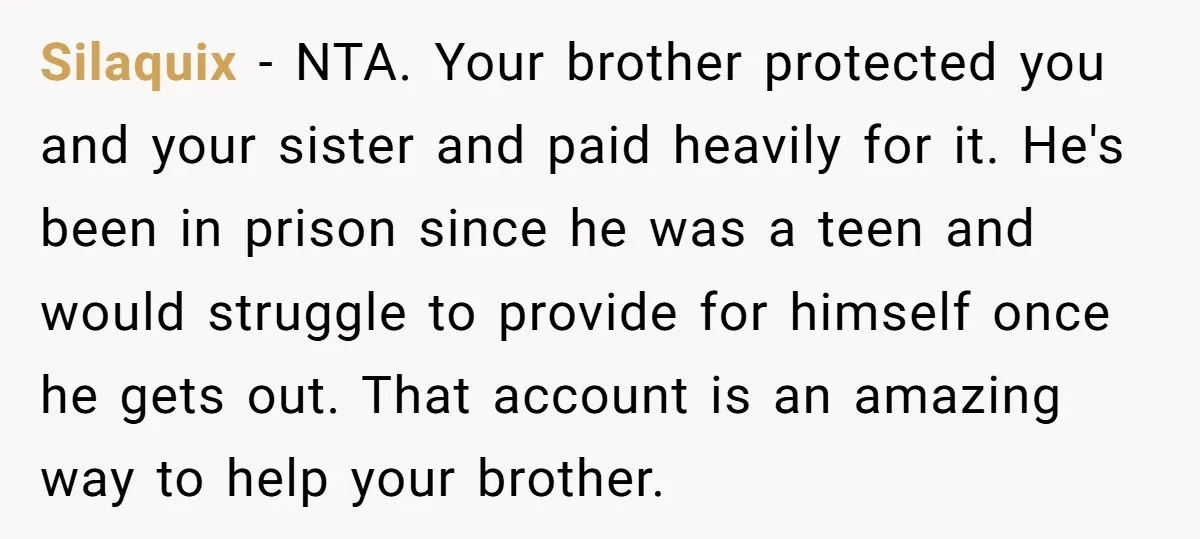 Silaquix - NTA. Your brother protected you and your sister and paid heavily for it. He's been in prison since he was a teen and would struggle to provide for...