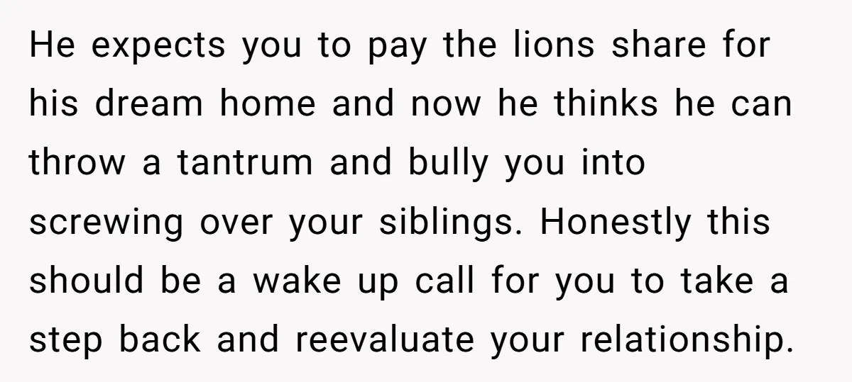 He expects you to pay the lions share for his dream home and now he thinks he can throw a tantrum and bully you into screwing over your siblings. Honestly...
