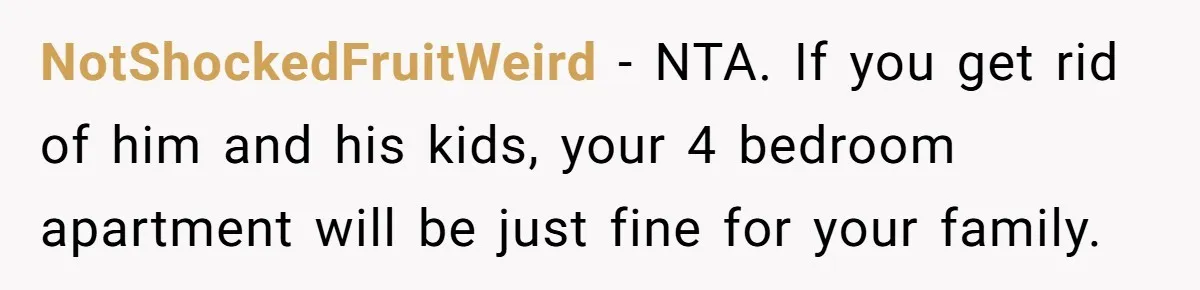 NotShockedFruitWeird - NTA. If you get rid of him and his kids, your 4 bedroom apartment will be just fine for your family.