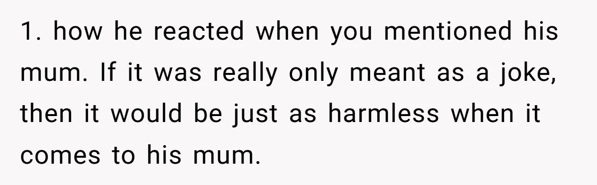 1. how he reacted when you mentioned his mum. If it was really only meant as a joke, then it would be just as harmless when it comes to his...