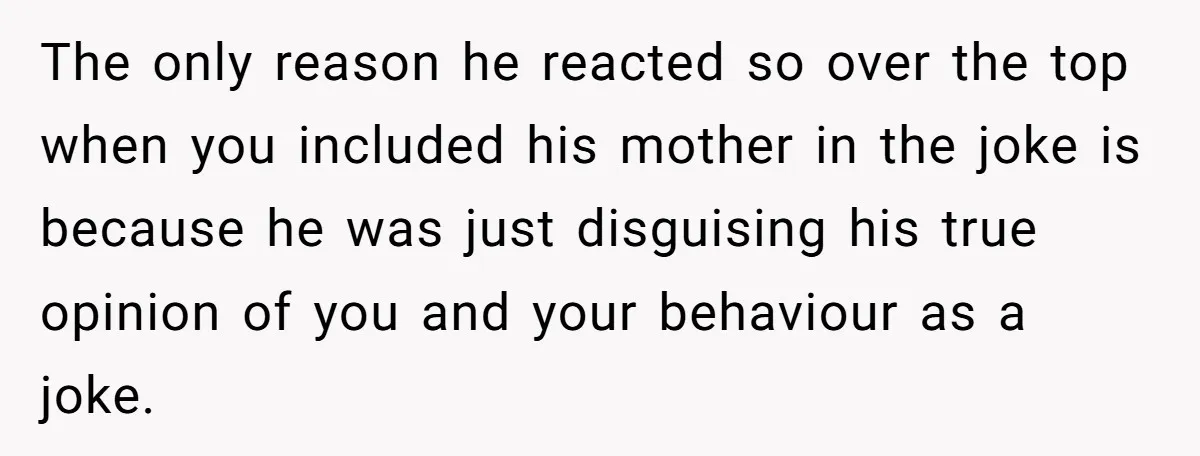 The only reason he reacted so over the top when you included his mother in the joke is because he was just disguising his true opinion of you and your...