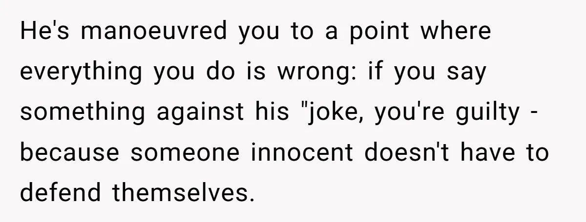 He's manoeuvred you to a point where everything you do is wrong: if you say something against his "joke, you're guilty - because someone innocent doesn't have to defend themselves.