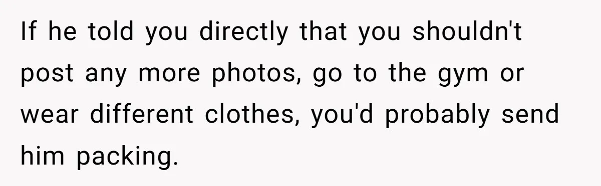 If he told you directly that you shouldn't post any more photos, go to the gym or wear different clothes, you'd probably send him packing.