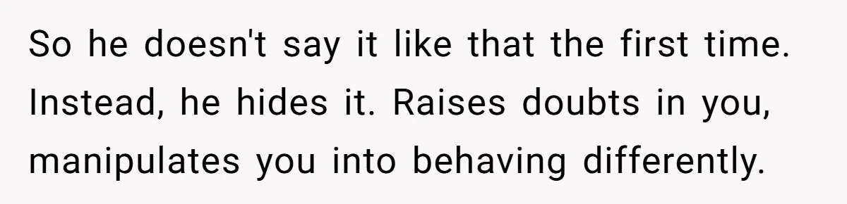 So he doesn't say it like that the first time. Instead, he hides it. Raises doubts in you, manipulates you into behaving differently.