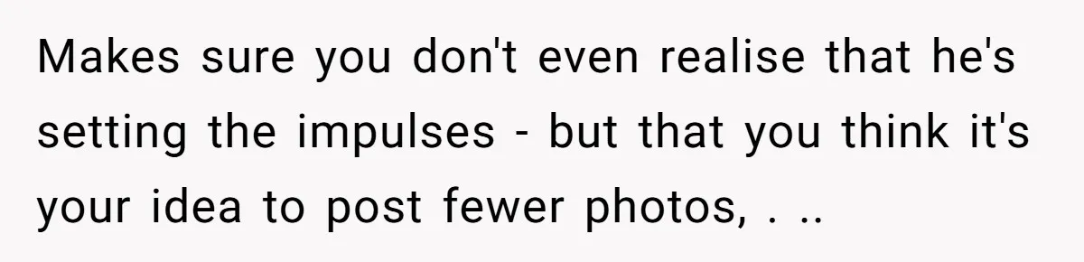 Makes sure you don't even realise that he's setting the impulses - but that you think it's your idea to post fewer photos, . ..