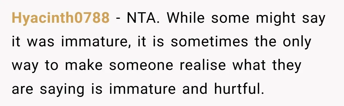 Hyacinth0788 − NTA. While some might say it was immature, it is sometimes the only way to make someone realise what they are saying is immature and hurtful.