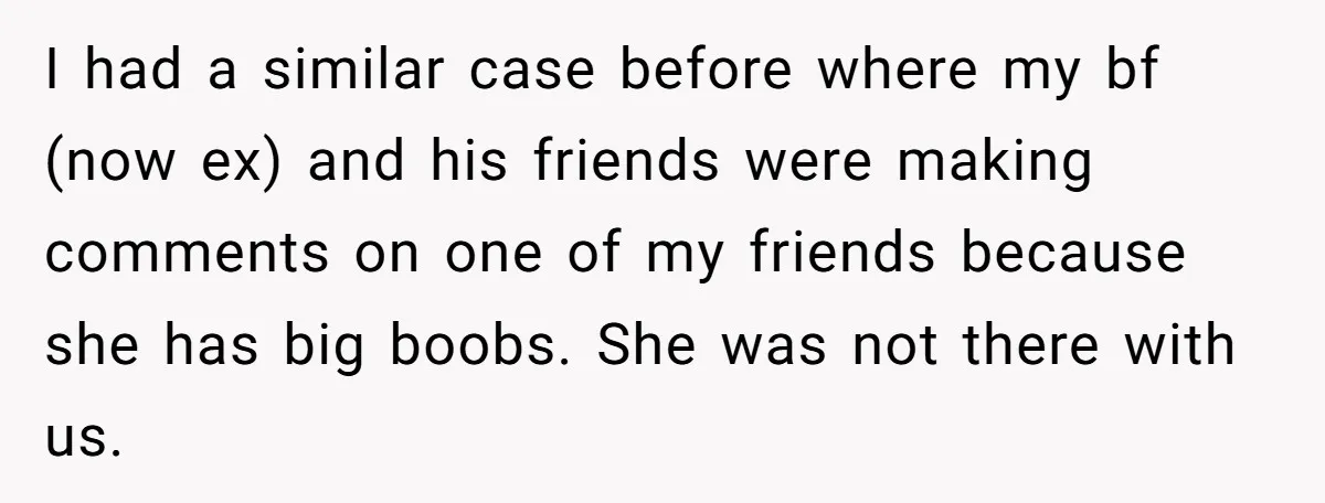 I had a similar case before where my bf (now ex) and his friends were making comments on one of my friends because she has big boobs. She was not...