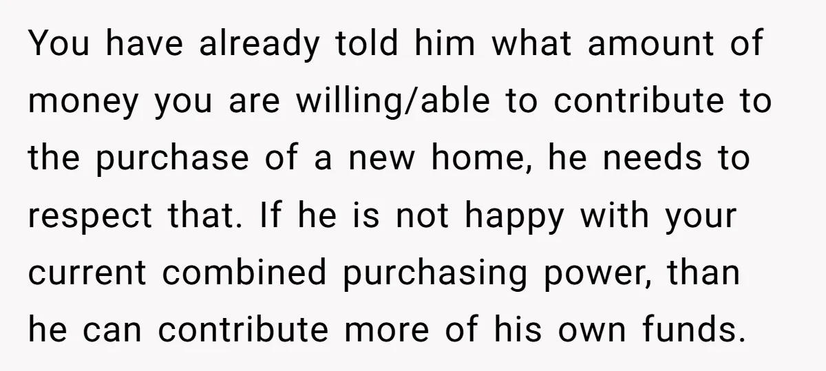 You have already told him what amount of money you are willing/able to contribute to the purchase of a new home, he needs to respect that. If he is not...