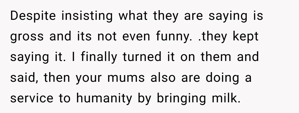 Despite insisting what they are saying is gross and its not even funny. .they kept saying it. I finally turned it on them and said, then your mums also are...