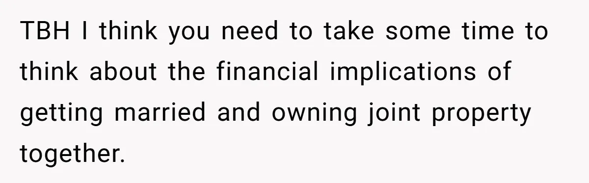TBH I think you need to take some time to think about the financial implications of getting married and owning joint property together.