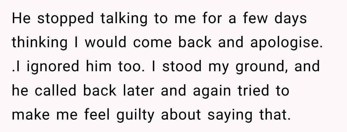 He stopped talking to me for a few days thinking I would come back and apologise. .I ignored him too. I stood my ground, and he called back later and...