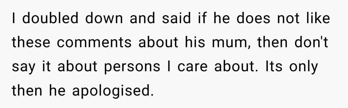 I doubled down and said if he does not like these comments about his mum, then don't say it about persons I care about. Its only then he apologised.