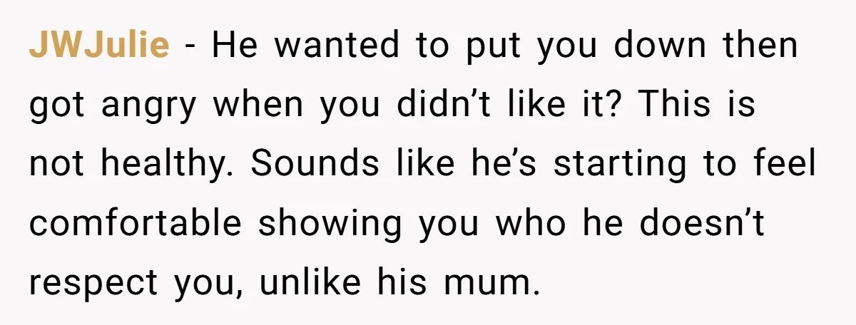 JWJulie − He wanted to put you down then got angry when you didn’t like it? This is not healthy. Sounds like he’s starting to feel comfortable showing you who...