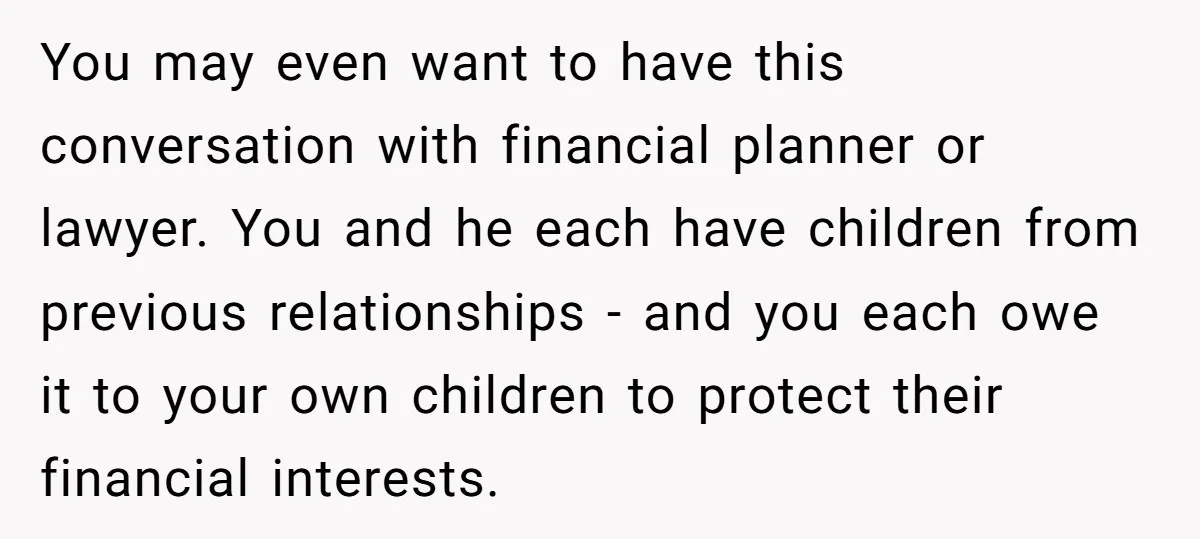 You may even want to have this conversation with financial planner or lawyer. You and he each have children from previous relationships - and you each owe it to your...