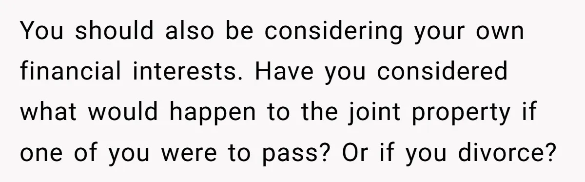 You should also be considering your own financial interests. Have you considered what would happen to the joint property if one of you were to pass? Or if you divorce?