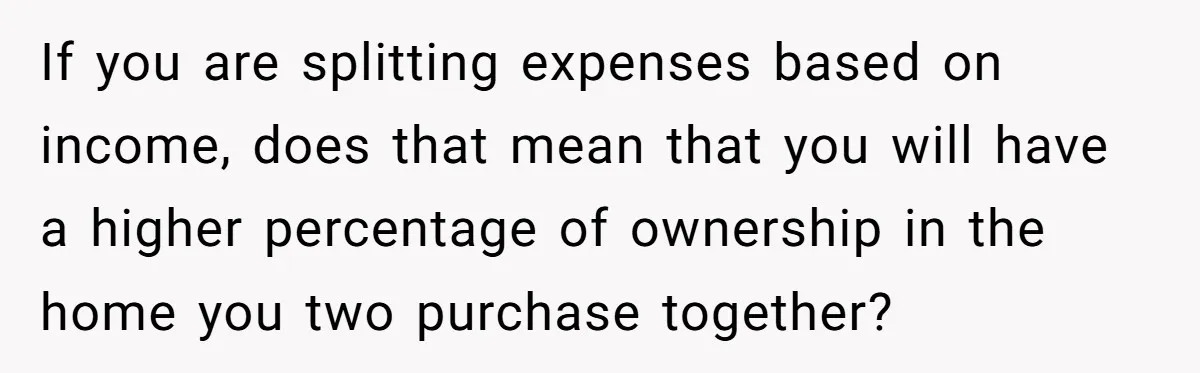 If you are splitting expenses based on income, does that mean that you will have a higher percentage of ownership in the home you two purchase together?