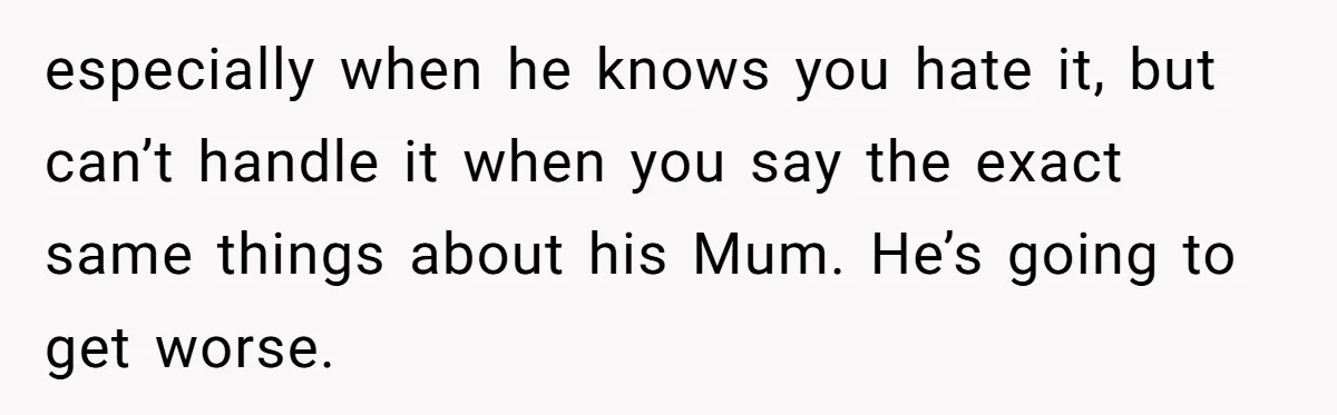 especially when he knows you hate it, but can’t handle it when you say the exact same things about his Mum. He’s going to get worse.