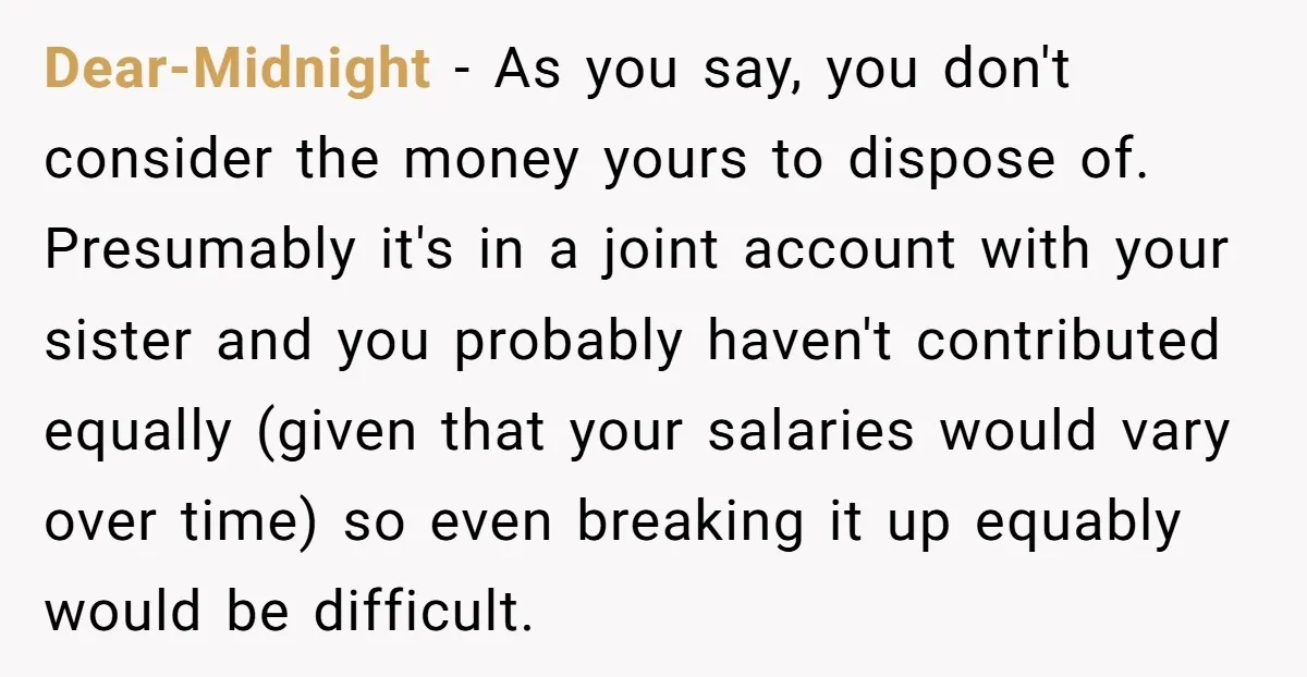 Dear-Midnight - As you say, you don't consider the money yours to dispose of. Presumably it's in a joint account with your sister and you probably haven't contributed equally (given...