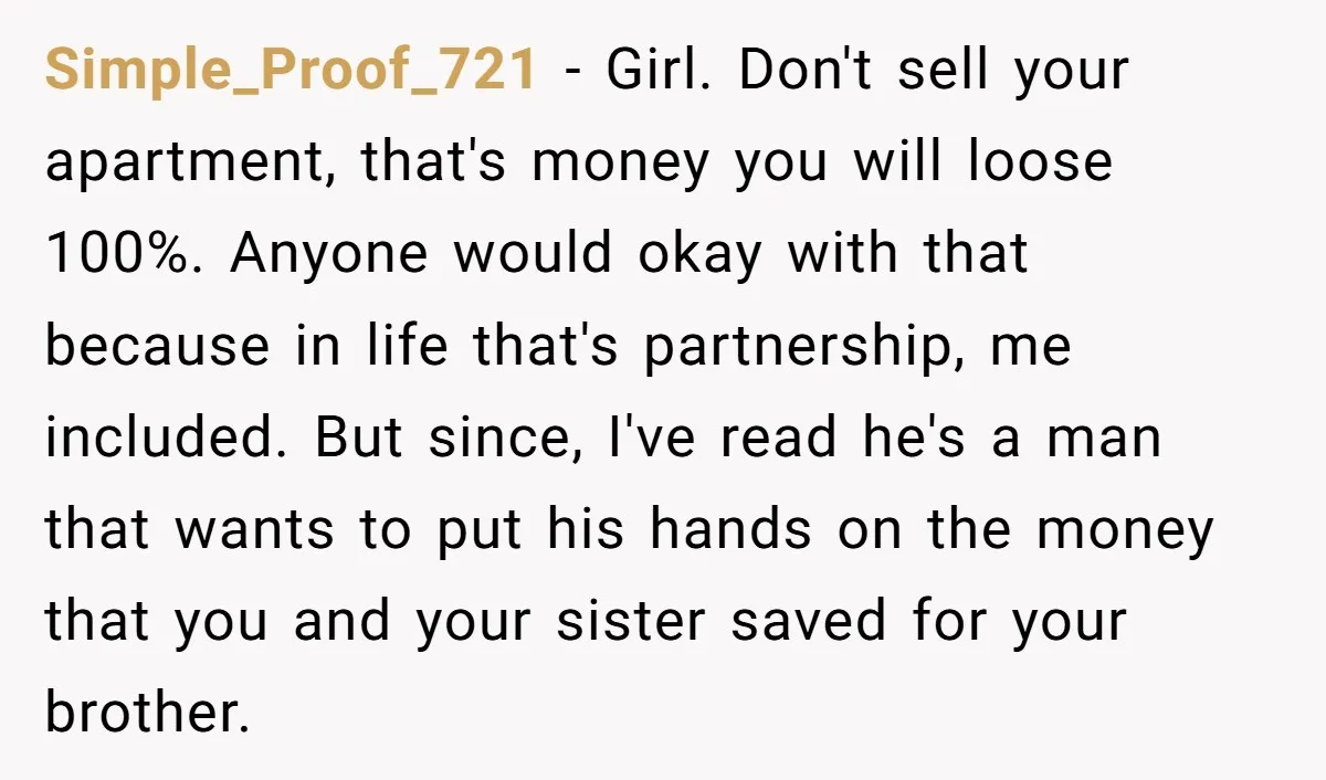 Simple_Proof_721 - Girl. Don't sell your apartment, that's money you will loose 100%. Anyone would okay with that because in life that's partnership, me included. But since, I've read he's...