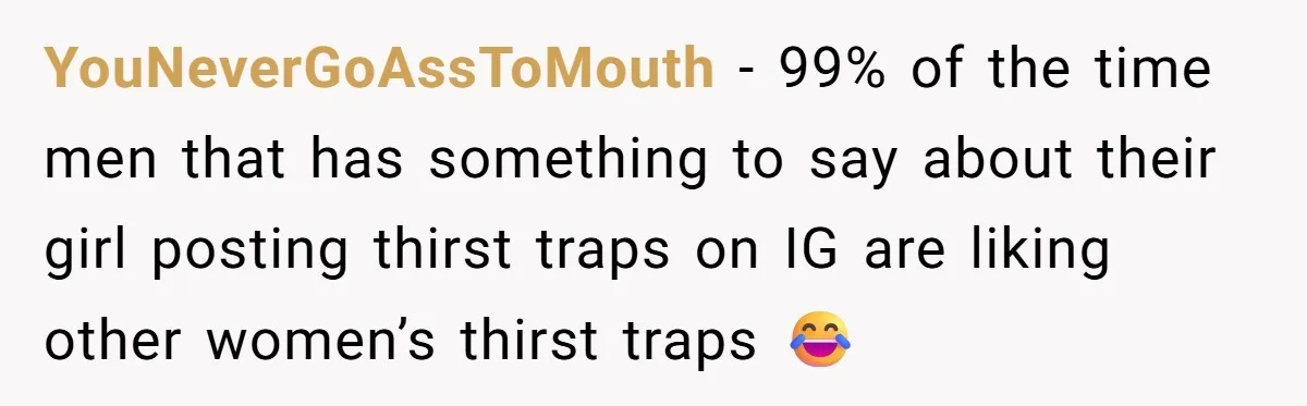 YouNeverGoAssToMouth − 99% of the time men that has something to say about their girl posting thirst traps on IG are liking other women’s thirst traps 😂