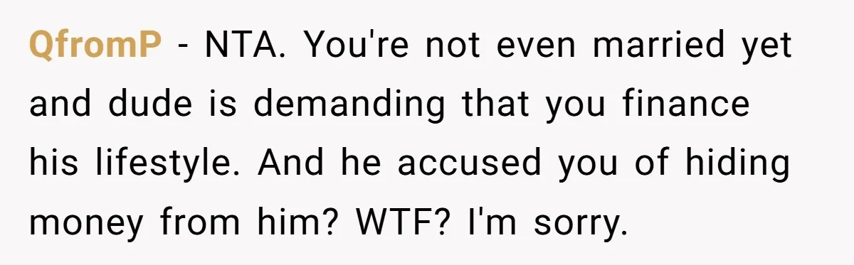 QfromP - NTA. You're not even married yet and dude is demanding that you finance his lifestyle. And he accused you of hiding money from him? WTF? I'm sorry.
